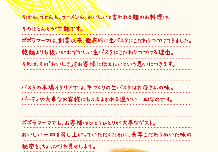そばも、うどんも、ラーメンも、おいしいと言われる麺のお料理は、そのほとんどが生麺です。ポポラマーマは、創業以来、徹底的に生パスタにこだわりつづけてきました。乾麺よりも扱いがむずかしい生パスタにこだわりつづける理由。それは、その「おいしさ」をお客様に伝えたいという思いにつきます。パスタの本場イタリアでは、手づくりの生パスタはお母さんの味。パーティや大事なお客様にもふるまわれる温かい一皿なのです。ポポラマーマでも、お客様はひとりひとりが大事なゲスト。おいしい一皿を召し上がっていただくために、長年こだわりぬいた味の秘密を、ちょっぴりお見せします。